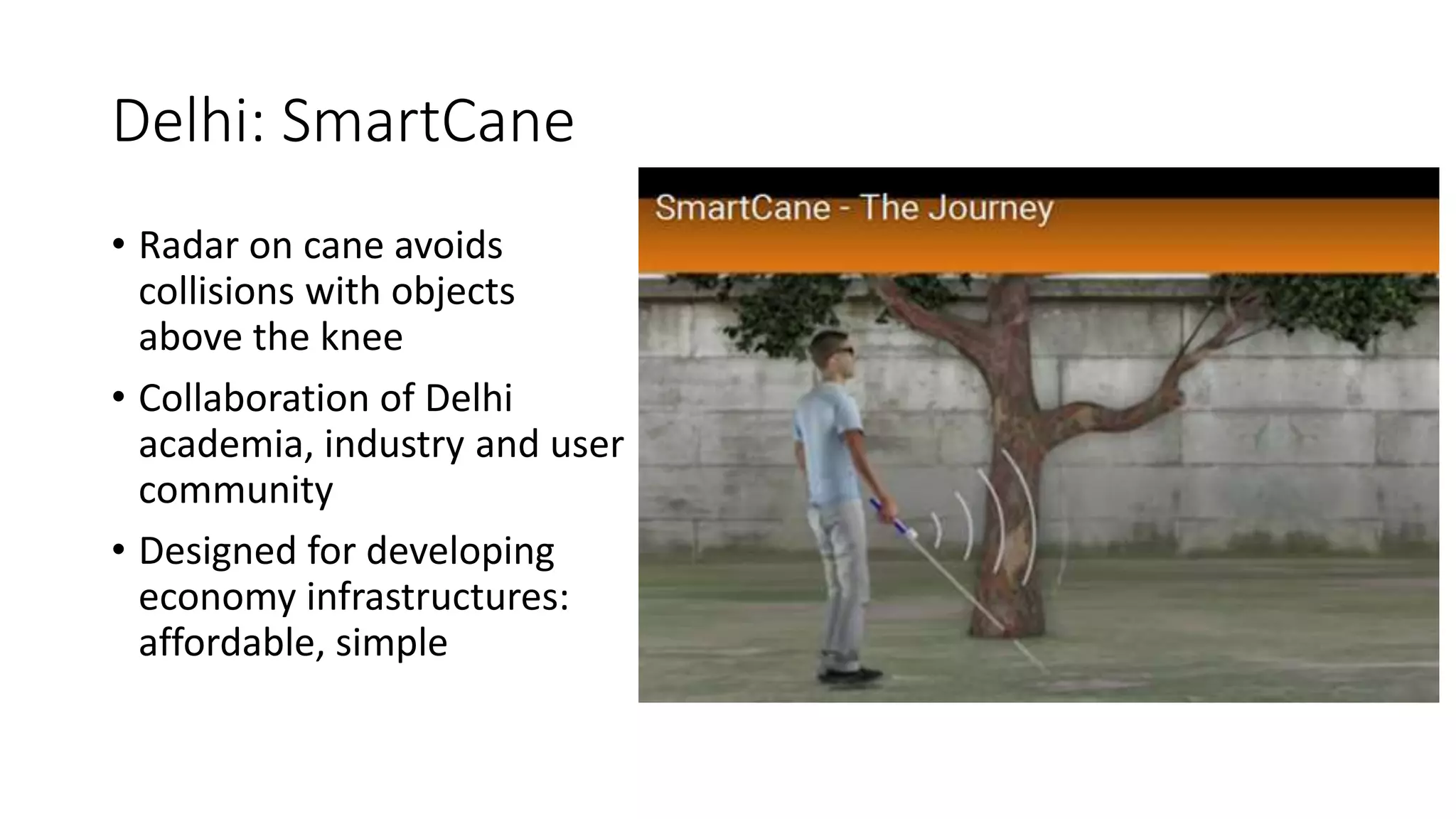 Delhi: SmartCane
• Radar on cane avoids
collisions with objects
above the knee
• Collaboration of Delhi
academia, industry and user
community
• Designed for developing
economy infrastructures:
affordable, simple
 