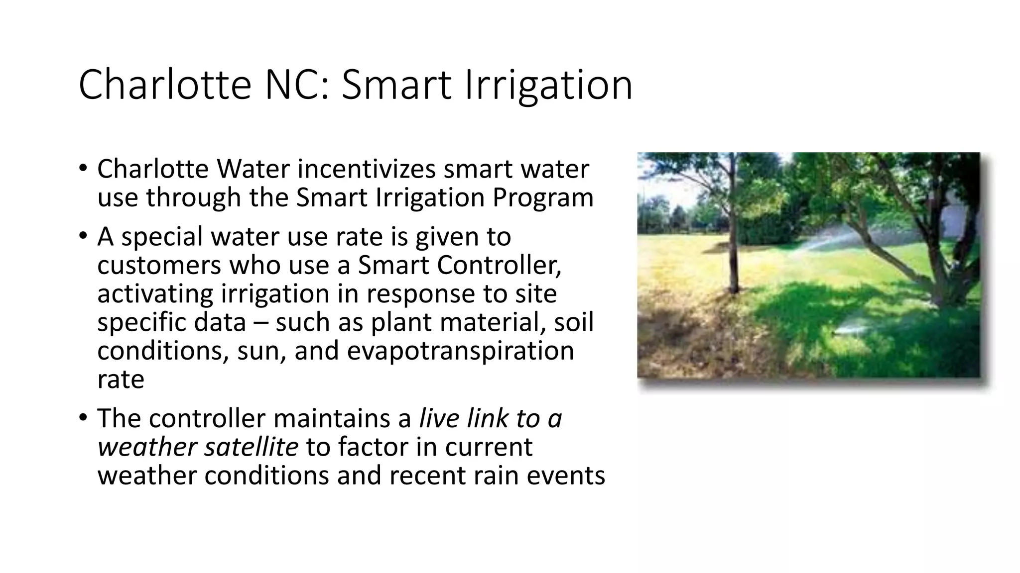 Charlotte NC: Smart Irrigation
• Charlotte Water incentivizes smart water
use through the Smart Irrigation Program
• A special water use rate is given to
customers who use a Smart Controller,
activating irrigation in response to site
specific data – such as plant material, soil
conditions, sun, and evapotranspiration
rate
• The controller maintains a live link to a
weather satellite to factor in current
weather conditions and recent rain events
 