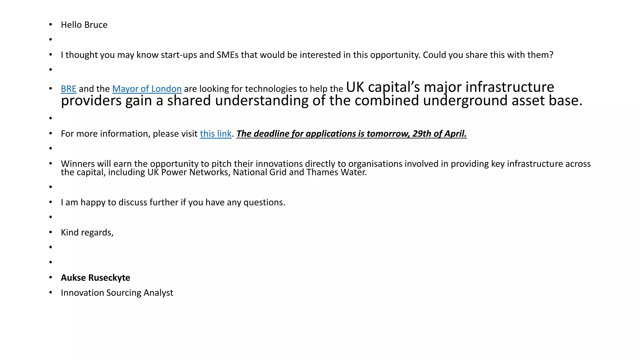 • Hello Bruce
•
• I thought you may know start-ups and SMEs that would be interested in this opportunity. Could you share this with them?
•
• BRE and the Mayor of London are looking for technologies to help the UK capital’s major infrastructure
providers gain a shared understanding of the combined underground asset base.
•
• For more information, please visit this link. The deadline for applications is tomorrow, 29th of April.
•
• Winners will earn the opportunity to pitch their innovations directly to organisations involved in providing key infrastructure across
the capital, including UK Power Networks, National Grid and Thames Water.
•
• I am happy to discuss further if you have any questions.
•
• Kind regards,
•
•
• Aukse Ruseckyte
• Innovation Sourcing Analyst
 