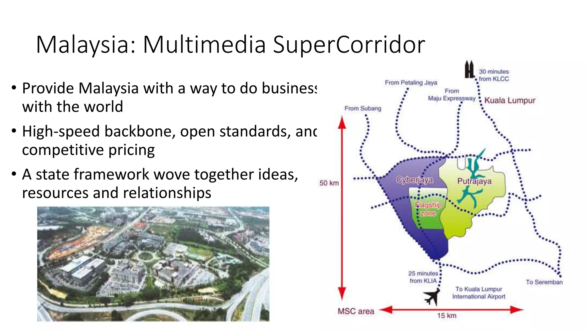 Malaysia: Multimedia SuperCorridor
• Provide Malaysia with a way to do business
with the world
• High-speed backbone, open standards, and
competitive pricing
• A state framework wove together ideas,
resources and relationships
 