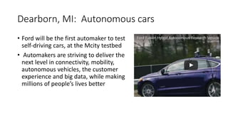 Dearborn, MI: Autonomous cars
• Ford will be the first automaker to test
self-driving cars, at the Mcity testbed
• Automakers are striving to deliver the
next level in connectivity, mobility,
autonomous vehicles, the customer
experience and big data, while making
millions of people’s lives better
 