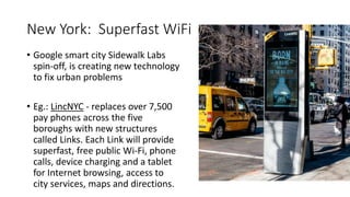 New York: Superfast WiFi
• Google smart city Sidewalk Labs
spin-off, is creating new technology
to fix urban problems
• Eg.: LincNYC - replaces over 7,500
pay phones across the five
boroughs with new structures
called Links. Each Link will provide
superfast, free public Wi-Fi, phone
calls, device charging and a tablet
for Internet browsing, access to
city services, maps and directions.
 