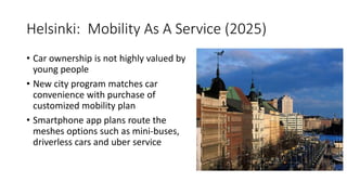 Helsinki: Mobility As A Service (2025)
• Car ownership is not highly valued by
young people
• New city program matches car
convenience with purchase of
customized mobility plan
• Smartphone app plans route the
meshes options such as mini-buses,
driverless cars and uber service
 