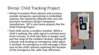 Shiroji: Child Tracking Project
• Shiroji Innovation Plaza attracts and nurtures
outside companies specializing in embedded
systems, the industrial software that runs the
precision machinery Shiojiri companies
manufacture. SIP is also home projects like the
Child Tracking Project.
• Each child carries a cordless handset. While a
child is walking, the radio signal is emitted every
three minutes. A child who feels in danger must
pull the strap of the cordless handset, setting off
a buzzer and sending an emergency radio signal
is emitted. An emergency e-mail message is then
sent to the child’s parents reporting the location
of the emergency site, with map references.
 