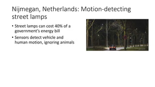 Nijmegan, Netherlands: Motion-detecting
street lamps
• Street lamps can cost 40% of a
government’s energy bill
• Sensors detect vehicle and
human motion, ignoring animals
 