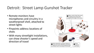 Detroit: Street Lamp Gunshot Tracker
• Remote monitors have
microphones and circuitry in a
weatherproof shell, attached to
street lights
• Pinpoints address locations of
shots
• With many streetlight installations,
can show shooter’s speed and
direction of travel
 