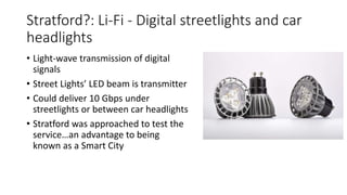 Stratford?: Li-Fi - Digital streetlights and car
headlights
• Light-wave transmission of digital
signals
• Street Lights’ LED beam is transmitter
• Could deliver 10 Gbps under
streetlights or between car headlights
• Stratford was approached to test the
service…an advantage to being
known as a Smart City
 