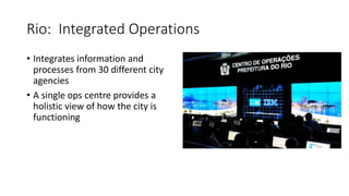 Rio: Integrated Operations
• Integrates information and
processes from 30 different city
agencies
• A single ops centre provides a
holistic view of how the city is
functioning
 
