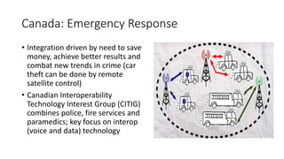 Canada: Emergency Response
• Integration driven by need to save
money, achieve better results and
combat new trends in crime (car
theft can be done by remote
satellite control)
• Canadian Interoperability
Technology Interest Group (CITIG)
combines police, fire services and
paramedics; key focus on interop
(voice and data) technology
 