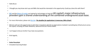 • Hello Bruce
•
• I thought you may know start-ups and SMEs that would be interested in this opportunity. Could you share this with them?
•
• BRE and the Mayor of London are looking for technologies to help the UK capital’s major infrastructure
providers gain a shared understanding of the combined underground asset base.
•
• For more information, please visit this link. The deadline for applications is tomorrow, 29th of April.
•
• Winners will earn the opportunity to pitch their innovations directly to organisations involved in providing key infrastructure across
the capital, including UK Power Networks, National Grid and Thames Water.
•
• I am happy to discuss further if you have any questions.
•
• Kind regards,
•
•
• Aukse Ruseckyte
• Innovation Sourcing Analyst
 