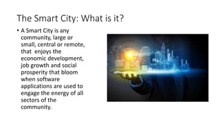 The Smart City: What is it?
• A Smart City is any
community, large or
small, central or remote,
that enjoys the
economic development,
job growth and social
prosperity that bloom
when software
applications are used to
engage the energy of all
sectors of the
community.
 