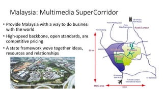 Malaysia: Multimedia SuperCorridor
• Provide Malaysia with a way to do business
with the world
• High-speed backbone, open standards, and
competitive pricing
• A state framework wove together ideas,
resources and relationships
 