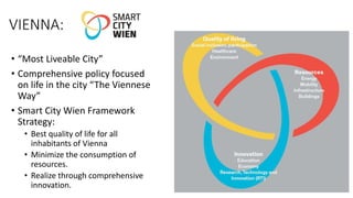 VIENNA:
• “Most Liveable City”
• Comprehensive policy focused
on life in the city “The Viennese
Way”
• Smart City Wien Framework
Strategy:
• Best quality of life for all
inhabitants of Vienna
• Minimize the consumption of
resources.
• Realize through comprehensive
innovation.
 