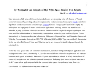 1
©2016 TechIPm, LLC All Rights Reserved http://www.techipm.com/
IoT Connected Car Innovation R&D White Space Insights from Patents
Alex G. Lee (alexglee@techipm.com)
Many automotive, high tech, and telecom business leaders are now competing in the IoT (Internet of Things)
connected car market by providing and developing innovative products/services. Forexample, Toyotacreated new
department to unify its connected car technologies. Verizon launched ThingSpace IoT platform to simplify the
development and deployment of the IoT connected car applications. Samsung, partners with leaders across
industries, is going to offer the connected car solution. Patent information can provide insights regarding the state
of the art of the IoT innovations for the connected car applications such as Accident Avoidance System, Control
Automation (e.g., Autonomous Vehicle), Infotainment, Maintenance/Diagnostic/Alert, and Navigation System and
Vehicular Communication System (e.g., V2V, V2I, V2X using DSRC or LTE). Thus, one can identify the potential
further innovation R&D areas (“white space”) that can lead to new products/services development through the
patent analysis.
To find the white spaces in the IoT connected car applications, more than 1000 published patent applications and
issued patents in the USPTO as of January 31, 2016 that are related to the connected car applications and vehicular
communication system are reviewed. More than 450 patent applications are selected as the key patents for the IoT
connected car applications and vehicular communication system. Following figure shows the patent landscape of
the IoT connected car applications and vehicular communication system. As can be seen in the figure, the
 