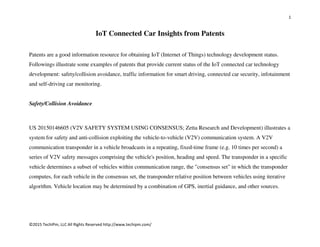 1
©2015 TechIPm, LLC All Rights Reserved http://www.techipm.com/
IoT Connected Car Insights from Patents
Patents are a good information resource for obtaining IoT (Internet of Things) technology development status.
Followings illustrate some examples of patents that provide current status of the IoT connected car technology
development: safety/collision avoidance, traffic information for smart driving, connected car security, infotainment
and self-driving car monitoring.
Safety/Collision Avoidance
US 20150146605 (V2V SAFETY SYSTEM USING CONSENSUS; Zetta Research and Development) illustrates a
system for safety and anti-collision exploiting the vehicle-to-vehicle (V2V) communication system. A V2V
communication transponder in a vehicle broadcasts in a repeating, fixed-time frame (e.g. 10 times per second) a
series of V2V safety messages comprising the vehicle's position, heading and speed. The transponder in a specific
vehicle determines a subset of vehicles within communication range, the "consensus set" in which the transponder
computes, for each vehicle in the consensus set, the transponder relative position between vehicles using iterative
algorithm. Vehicle location may be determined by a combination of GPS, inertial guidance, and other sources.
 