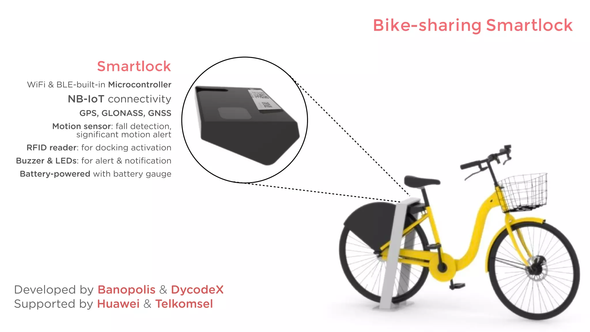 PaketID
* Customization of our Magic Printer
Smartlock
WiFi & BLE-built-in Microcontroller
NB-IoT connectivity
GPS, GLONASS, GNSS
Motion sensor: fall detection,
signiﬁcant motion alert
RFID reader: for docking activation
Buzzer & LEDs: for alert & notiﬁcation
Battery-powered with battery gauge
Bike-sharing Smartlock
Developed by Banopolis & DycodeX
Supported by Huawei & Telkomsel
 