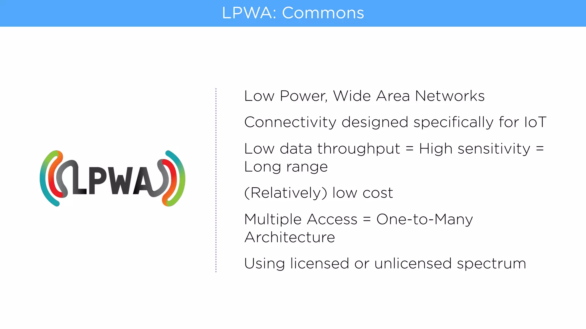 Low Power, Wide Area Networks
Connectivity designed speciﬁcally for IoT
Low data throughput = High sensitivity =
Long range
(Relatively) low cost
Multiple Access = One-to-Many
Architecture
Using licensed or unlicensed spectrum
LPWA: Commons
 