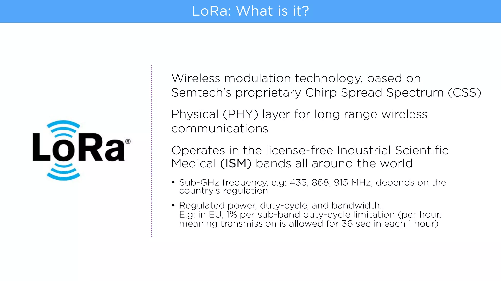 Wireless modulation technology, based on
Semtech’s proprietary Chirp Spread Spectrum (CSS)
Physical (PHY) layer for long range wireless
communications
Operates in the license-free Industrial Scientiﬁc
Medical (ISM) bands all around the world
• Sub-GHz frequency, e.g: 433, 868, 915 MHz, depends on the
country’s regulation
• Regulated power, duty-cycle, and bandwidth.  
E.g: in EU, 1% per sub-band duty-cycle limitation (per hour,
meaning transmission is allowed for 36 sec in each 1 hour)
LoRa: What is it?
 
