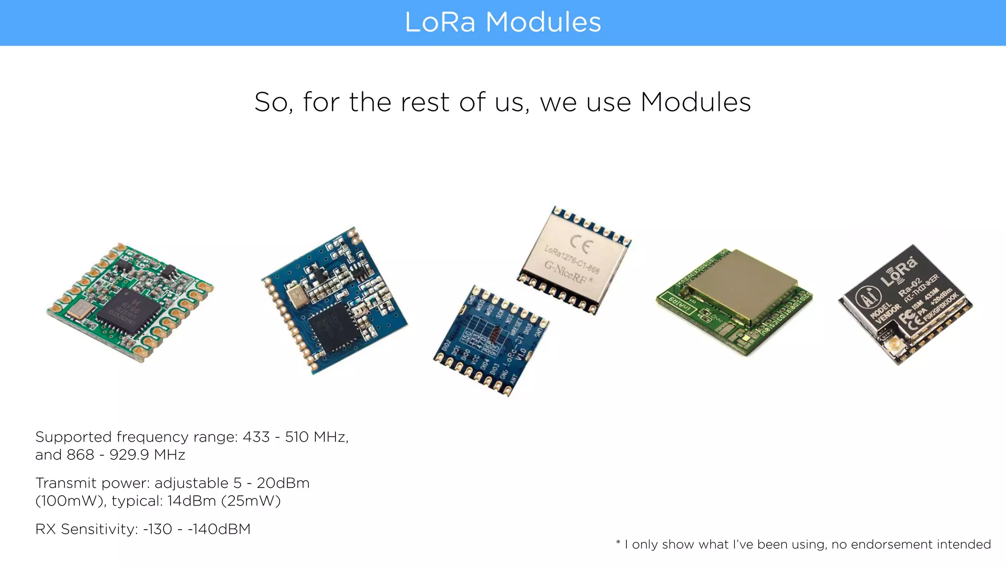 So, for the rest of us, we use Modules
LoRa Modules
* I only show what I’ve been using, no endorsement intended
Supported frequency range: 433 - 510 MHz,
and 868 - 929.9 MHz
Transmit power: adjustable 5 - 20dBm
(100mW), typical: 14dBm (25mW)
RX Sensitivity: -130 - -140dBM
 