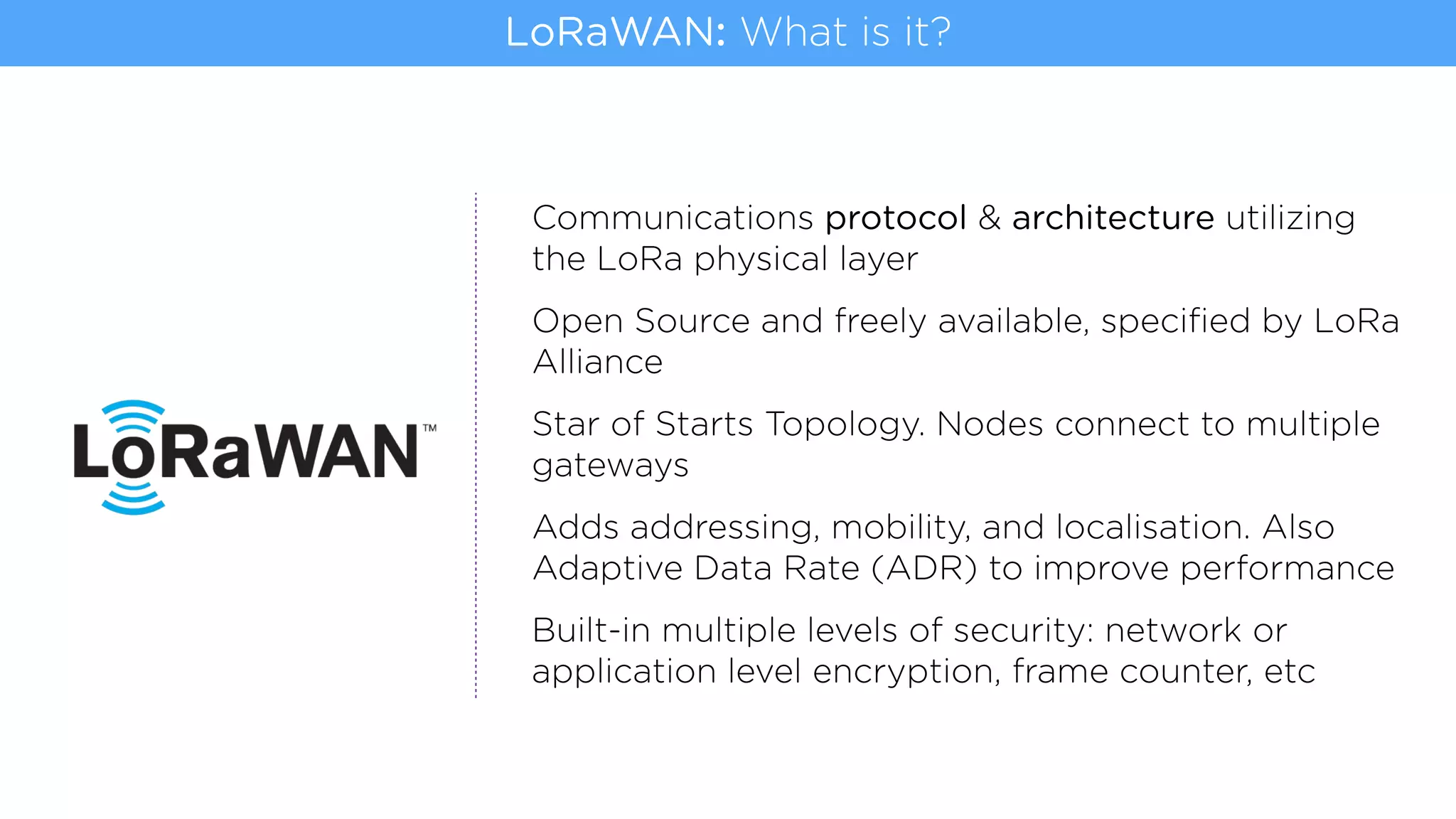 Communications protocol & architecture utilizing
the LoRa physical layer
Open Source and freely available, speciﬁed by LoRa
Alliance
Star of Starts Topology. Nodes connect to multiple
gateways
Adds addressing, mobility, and localisation. Also
Adaptive Data Rate (ADR) to improve performance
Built-in multiple levels of security: network or
application level encryption, frame counter, etc
LoRaWAN: What is it?
 