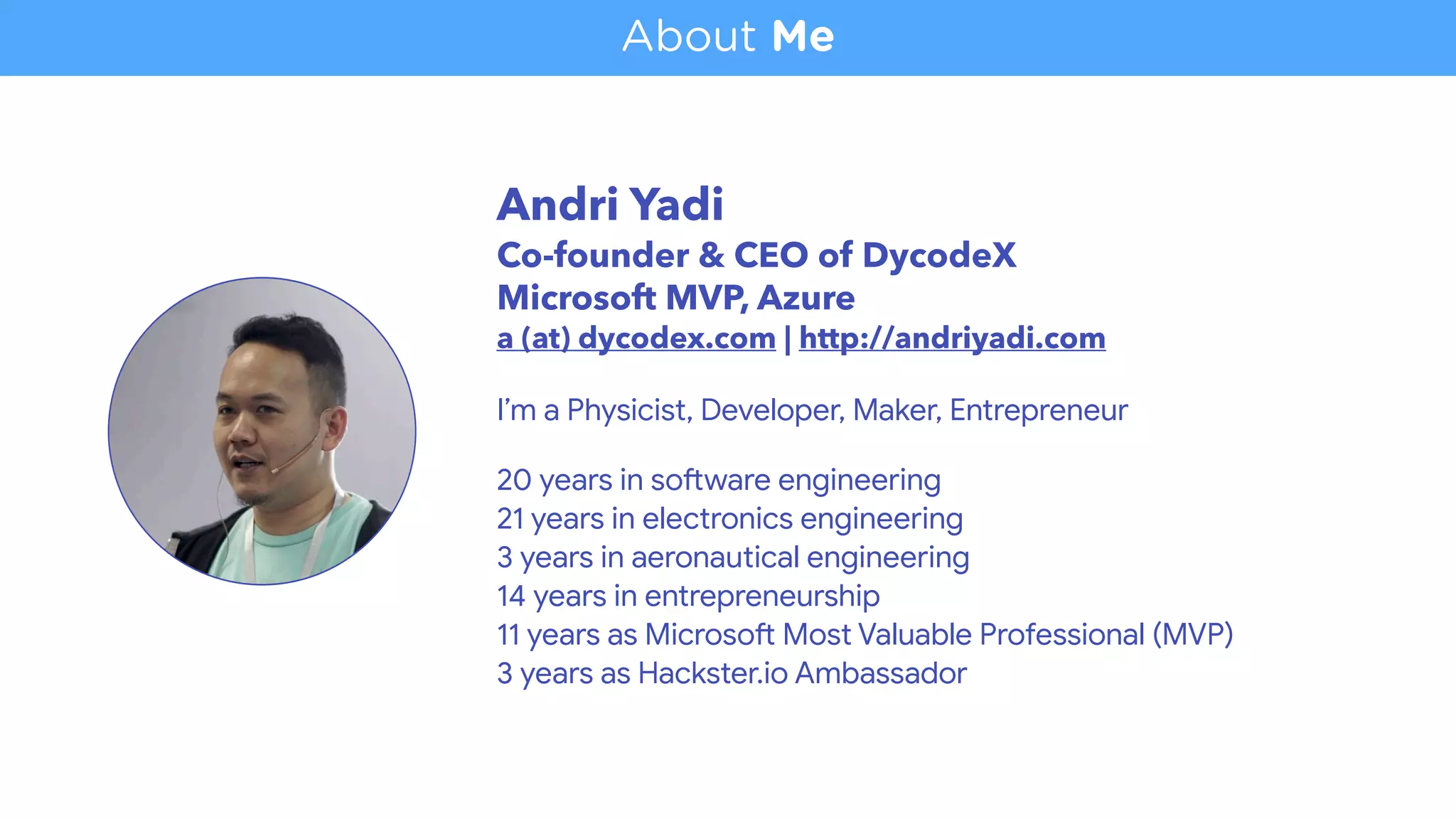 Andri Yadi 
Co-founder & CEO of DycodeX
Microsoft MVP, Azure 
a (at) dycodex.com | http://andriyadi.com  
 
I’m a Physicist, Developer, Maker, Entrepreneur 
20 years in so<ware engineering 
21 years in electronics engineering 
3 years in aeronautical engineering

14 years in entrepreneurship

11 years as Microso< Most Valuable Professional (MVP)

3 years as Hackster.io Ambassador
About Me
 