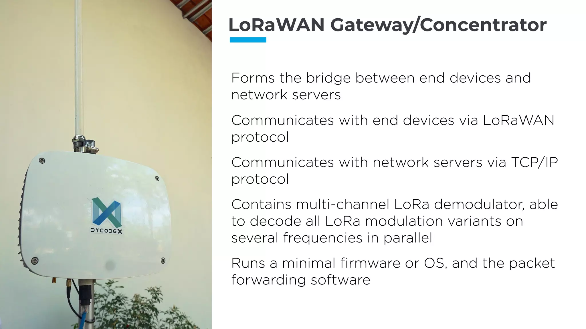 LoRaWAN Gateway/Concentrator
Forms the bridge between end devices and
network servers
Communicates with end devices via LoRaWAN
protocol
Communicates with network servers via TCP/IP
protocol
Contains multi-channel LoRa demodulator, able
to decode all LoRa modulation variants on
several frequencies in parallel
Runs a minimal ﬁrmware or OS, and the packet
forwarding software
 