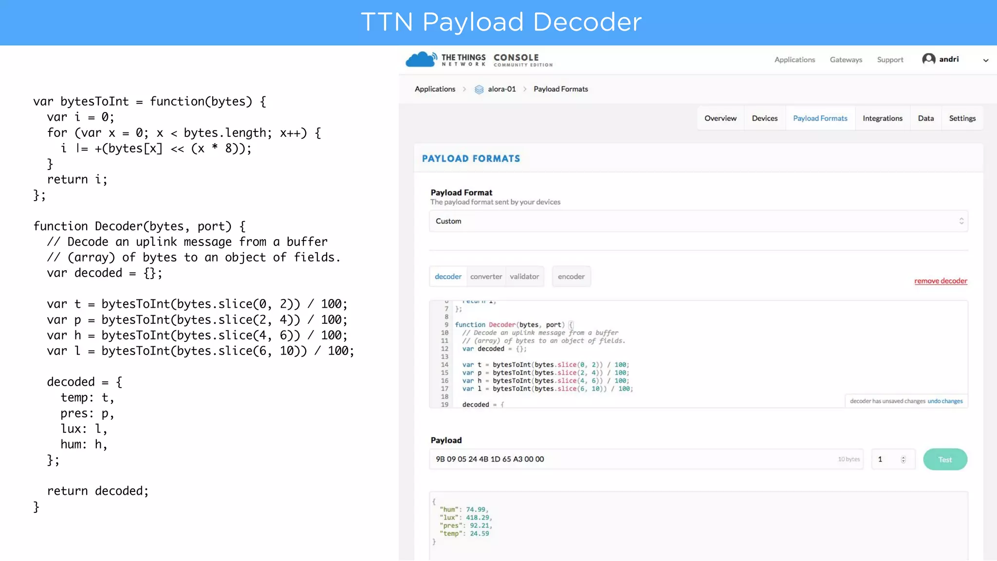 var bytesToInt = function(bytes) {
var i = 0;
for (var x = 0; x < bytes.length; x++) {
i |= +(bytes[x] << (x * 8));
}
return i;
};
function Decoder(bytes, port) {
// Decode an uplink message from a buffer
// (array) of bytes to an object of fields.
var decoded = {};
var t = bytesToInt(bytes.slice(0, 2)) / 100;
var p = bytesToInt(bytes.slice(2, 4)) / 100;
var h = bytesToInt(bytes.slice(4, 6)) / 100;
var l = bytesToInt(bytes.slice(6, 10)) / 100;
decoded = {
temp: t,
pres: p,
lux: l,
hum: h,
};
return decoded;
}
TTN Payload Decoder
 