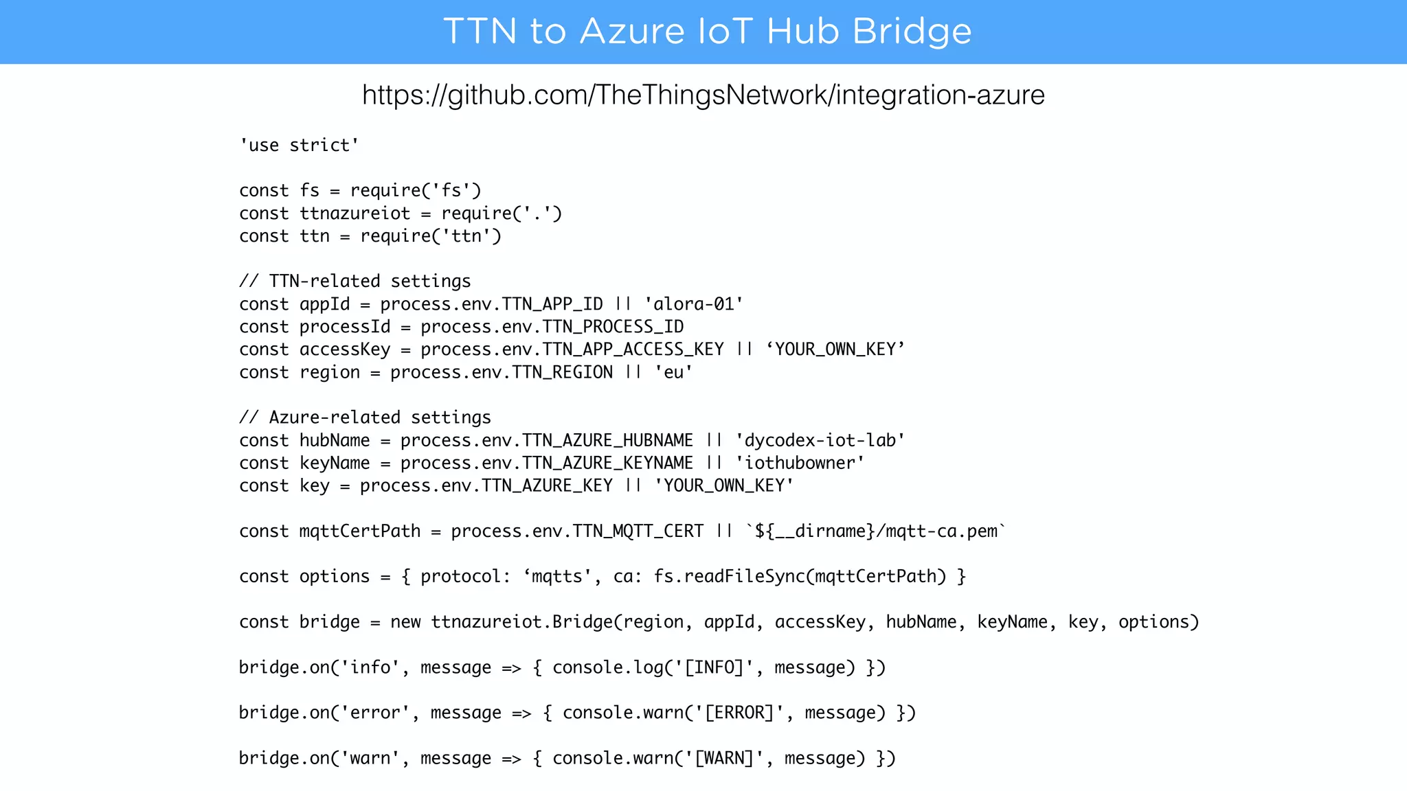 https://github.com/TheThingsNetwork/integration-azure
'use strict'
const fs = require('fs')
const ttnazureiot = require('.')
const ttn = require('ttn')
// TTN-related settings
const appId = process.env.TTN_APP_ID || 'alora-01'
const processId = process.env.TTN_PROCESS_ID
const accessKey = process.env.TTN_APP_ACCESS_KEY || ‘YOUR_OWN_KEY’
const region = process.env.TTN_REGION || 'eu'
// Azure-related settings
const hubName = process.env.TTN_AZURE_HUBNAME || 'dycodex-iot-lab'
const keyName = process.env.TTN_AZURE_KEYNAME || 'iothubowner'
const key = process.env.TTN_AZURE_KEY || 'YOUR_OWN_KEY'
const mqttCertPath = process.env.TTN_MQTT_CERT || `${__dirname}/mqtt-ca.pem`
const options = { protocol: ‘mqtts', ca: fs.readFileSync(mqttCertPath) }
const bridge = new ttnazureiot.Bridge(region, appId, accessKey, hubName, keyName, key, options)
bridge.on('info', message => { console.log('[INFO]', message) })
bridge.on('error', message => { console.warn('[ERROR]', message) })
bridge.on('warn', message => { console.warn('[WARN]', message) })
TTN to Azure IoT Hub Bridge
 