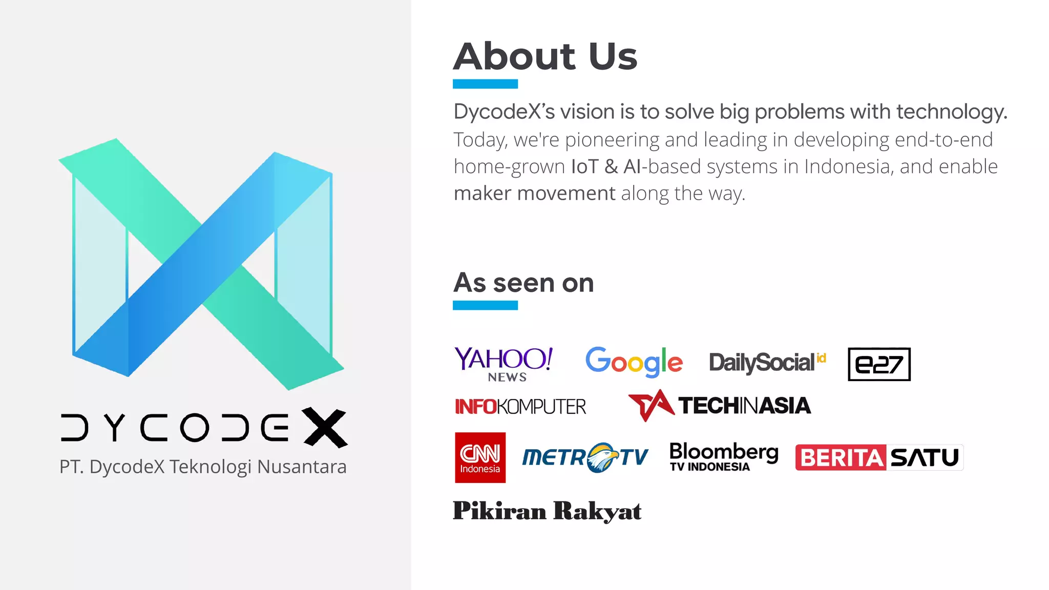 PT. DycodeX Teknologi Nusantara
DycodeX’s vision is to solve big problems with technology.
Today, we're pioneering and leading in developing end-to-end
home-grown IoT & AI-based systems in Indonesia, and enable
maker movement along the way.
As seen on
About Us
 