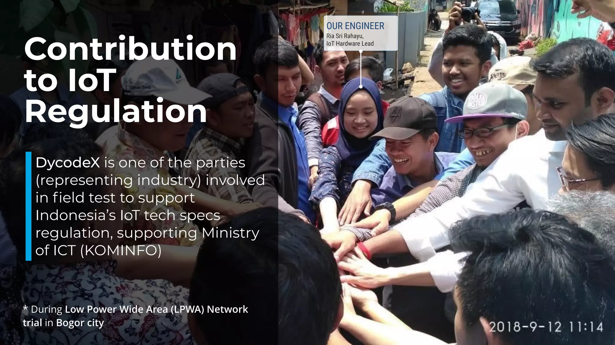 Contribution
to IoT
Regulation
DycodeX is one of the parties
(representing industry) involved
in ﬁeld test to support
Indonesia’s IoT tech specs
regulation, supporting Ministry
of ICT (KOMINFO)
* During Low Power Wide Area (LPWA) Network
trial in Bogor city
OUR ENGINEER
Ria Sri Rahayu,  
IoT Hardware Lead
 