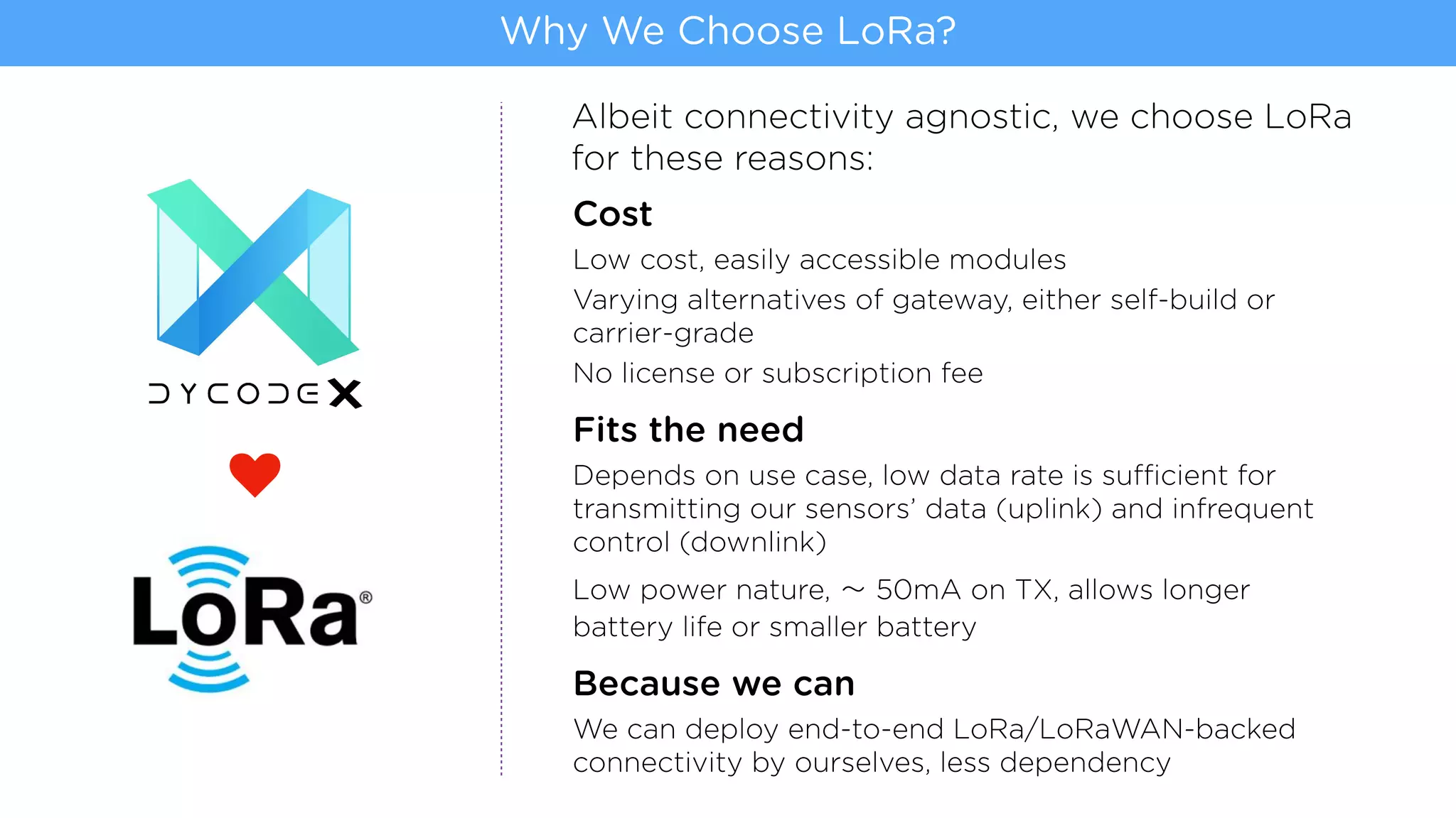 Cost
Low cost, easily accessible modules
Varying alternatives of gateway, either self-build or
carrier-grade
No license or subscription fee
Fits the need
Depends on use case, low data rate is sufficient for
transmitting our sensors’ data (uplink) and infrequent
control (downlink)
Low power nature, 50mA on TX, allows longer
battery life or smaller battery
Because we can
We can deploy end-to-end LoRa/LoRaWAN-backed
connectivity by ourselves, less dependency
Why We Choose LoRa?
Albeit connectivity agnostic, we choose LoRa
for these reasons:
j
 