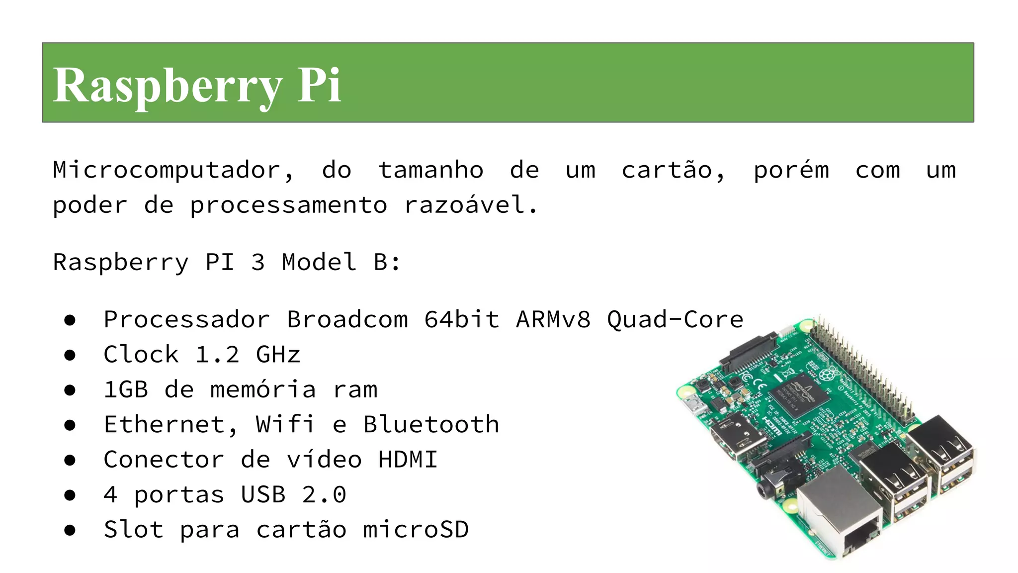 Raspberry Pi
Microcomputador, do tamanho de um cartão, porém com um
poder de processamento razoável.
Raspberry PI 3 Model B:
● Processador Broadcom 64bit ARMv8 Quad-Core
● Clock 1.2 GHz
● 1GB de memória ram
● Ethernet, Wifi e Bluetooth
● Conector de vídeo HDMI
● 4 portas USB 2.0
● Slot para cartão microSD
 