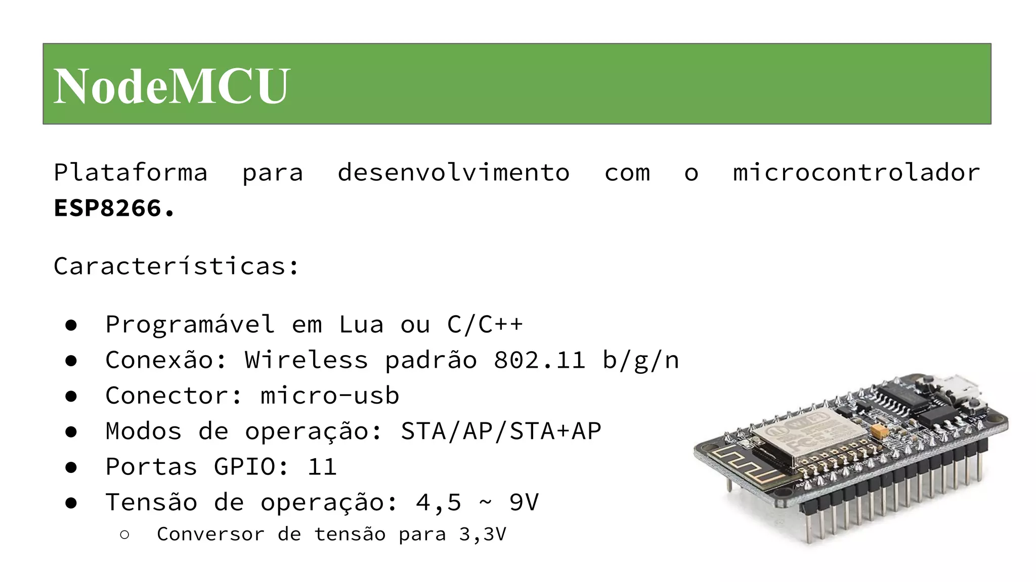 NodeMCU
Plataforma para desenvolvimento com o microcontrolador
ESP8266.
Características:
● Programável em Lua ou C/C++
● Conexão: Wireless padrão 802.11 b/g/n
● Conector: micro-usb
● Modos de operação: STA/AP/STA+AP
● Portas GPIO: 11
● Tensão de operação: 4,5 ~ 9V
○ Conversor de tensão para 3,3V
 