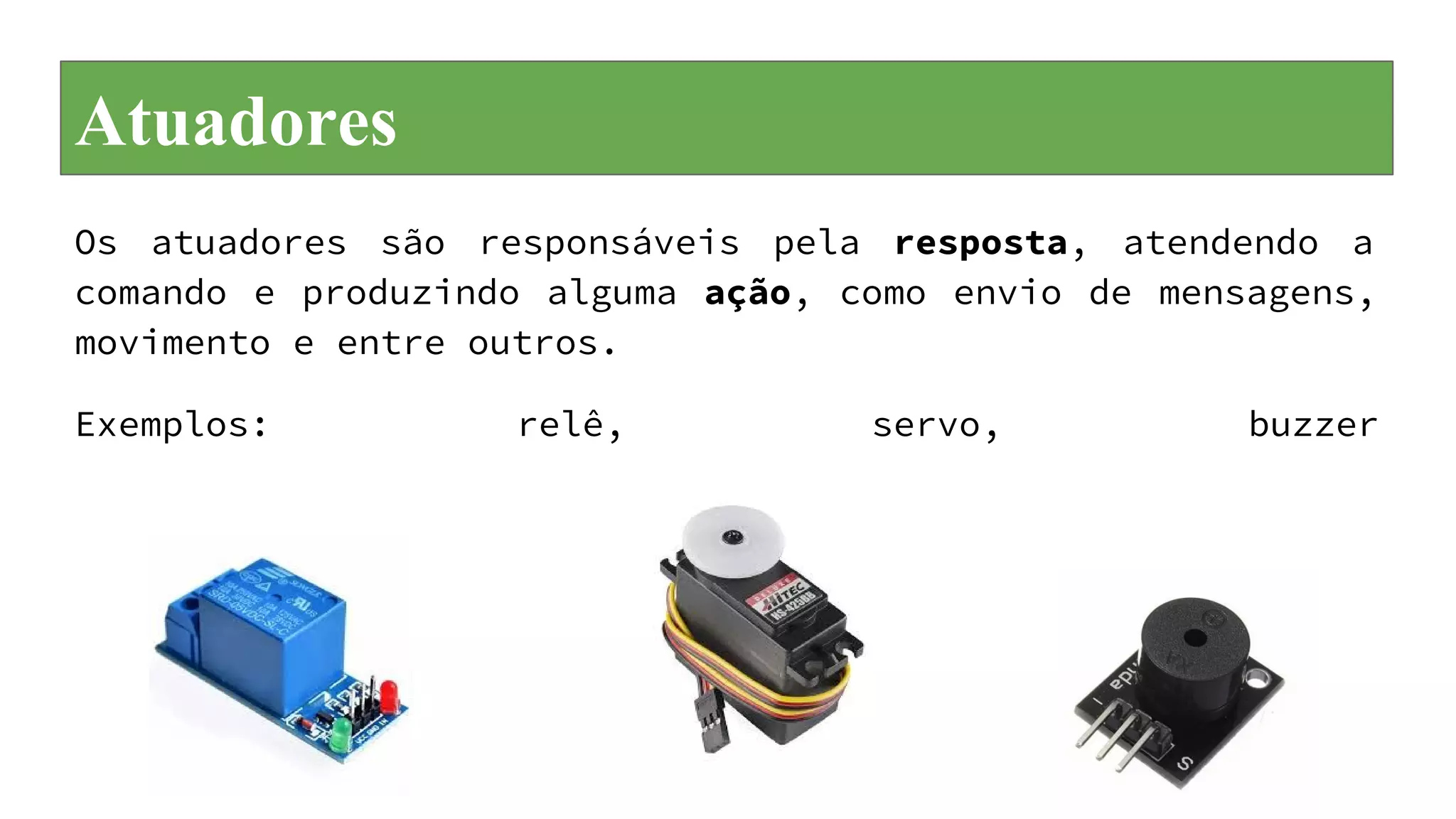 Atuadores
Os atuadores são responsáveis pela resposta, atendendo a
comando e produzindo alguma ação, como envio de mensagens,
movimento e entre outros.
Exemplos: relê, servo, buzzer
 