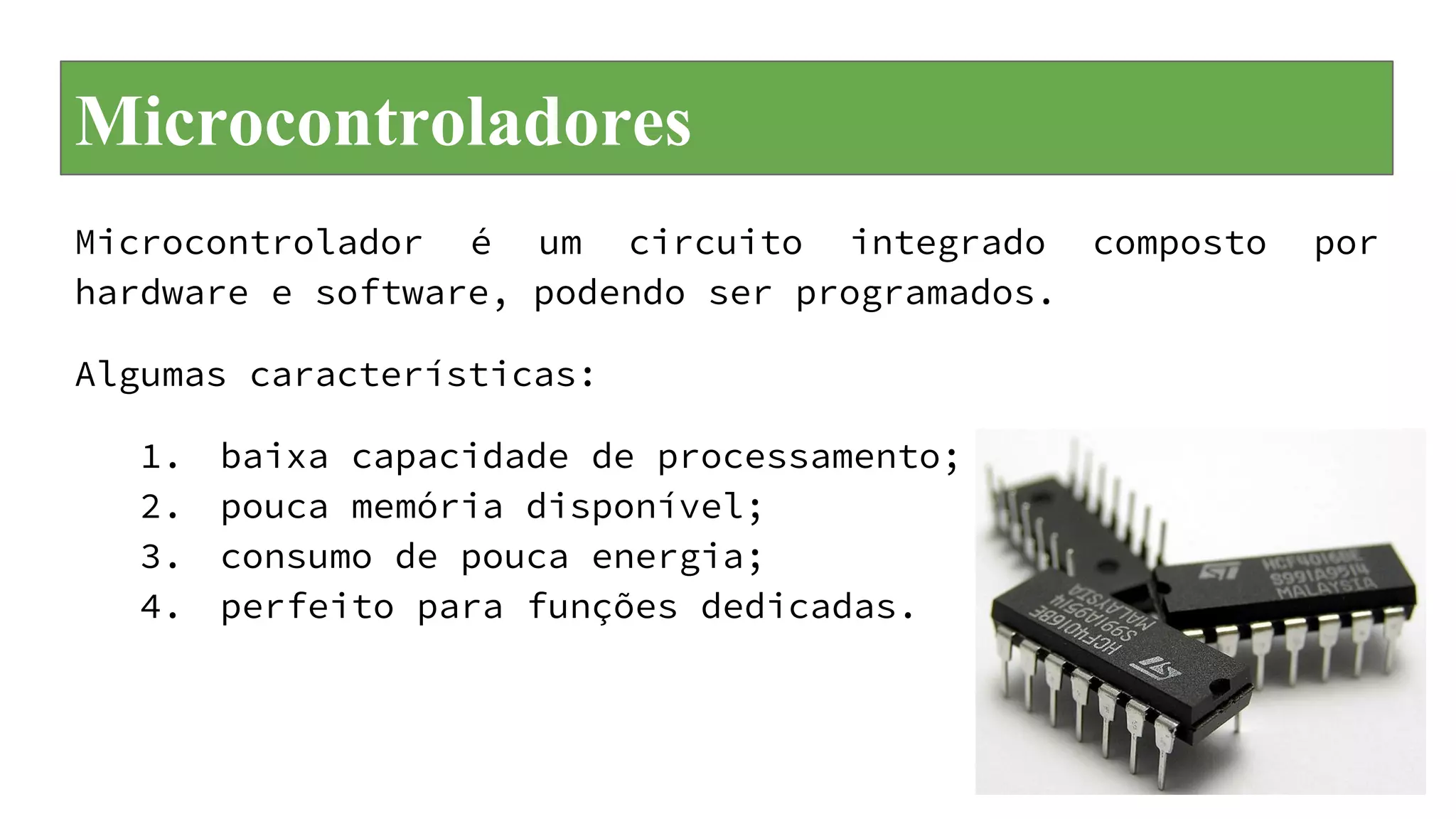 Microcontroladores
Microcontrolador é um circuito integrado composto por
hardware e software, podendo ser programados.
Algumas características:
1. baixa capacidade de processamento;
2. pouca memória disponível;
3. consumo de pouca energia;
4. perfeito para funções dedicadas.
 