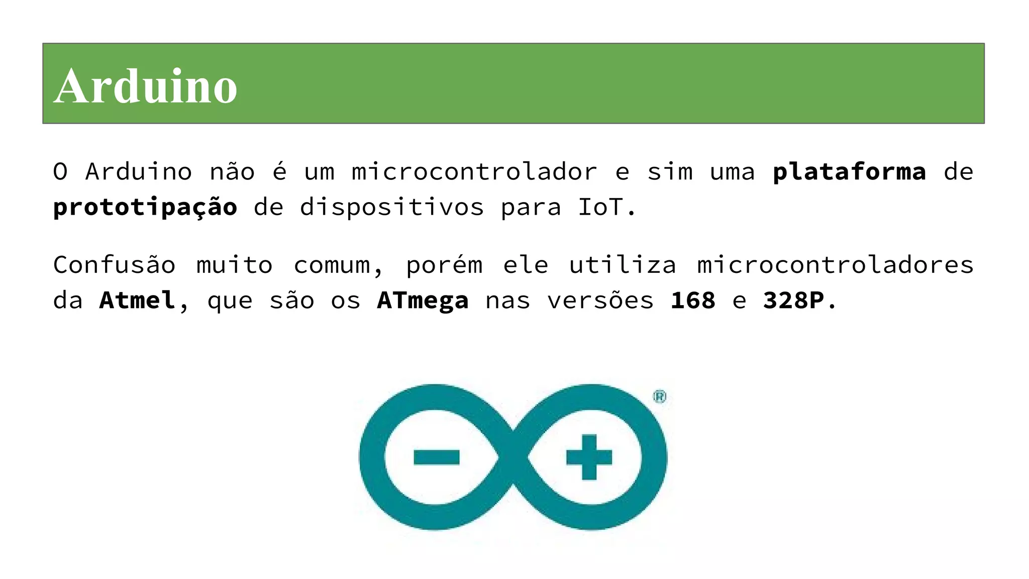Arduino
O Arduino não é um microcontrolador e sim uma plataforma de
prototipação de dispositivos para IoT.
Confusão muito comum, porém ele utiliza microcontroladores
da Atmel, que são os ATmega nas versões 168 e 328P.
 