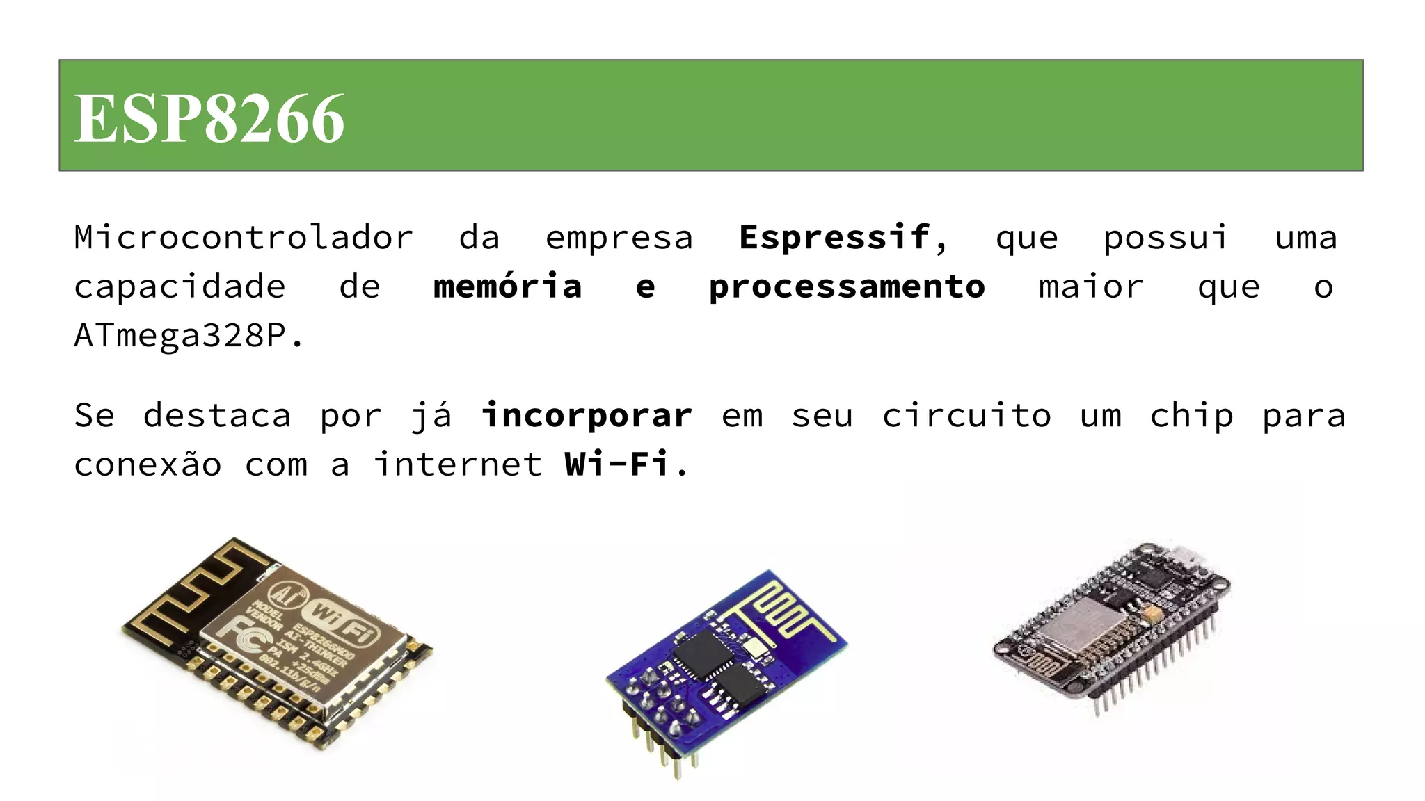 ESP8266
Microcontrolador da empresa Espressif, que possui uma
capacidade de memória e processamento maior que o
ATmega328P.
Se destaca por já incorporar em seu circuito um chip para
conexão com a internet Wi-Fi.
 