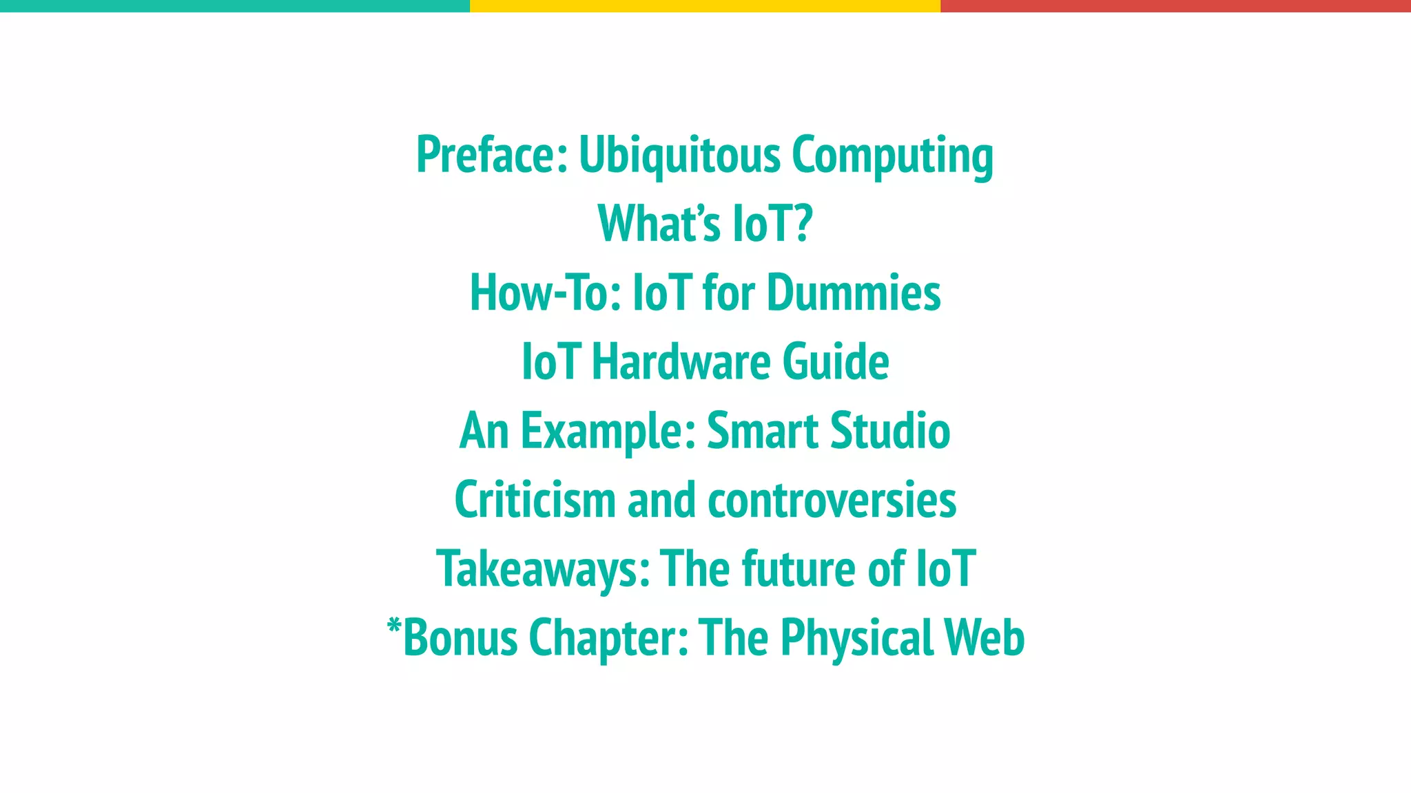 Preface: Ubiquitous Computing
What’s IoT?
How-To: IoT for Dummies
IoT Hardware Guide
An Example: Smart Studio
Criticism and controversies
Takeaways: The future of IoT
*Bonus Chapter: The Physical Web
 