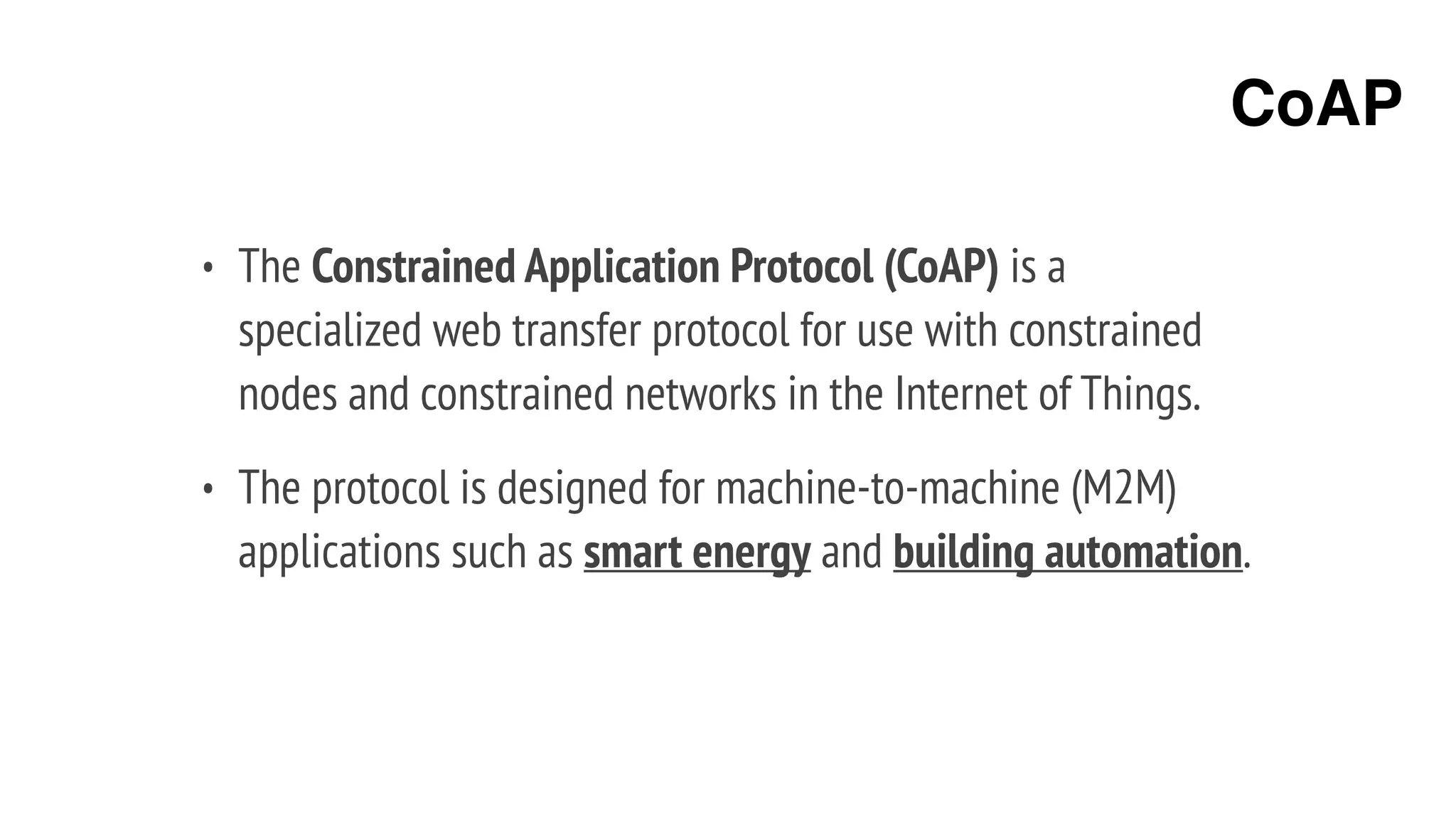 • The Constrained Application Protocol (CoAP) is a
specialized web transfer protocol for use with constrained
nodes and constrained networks in the Internet of Things.
• The protocol is designed for machine-to-machine (M2M)
applications such as smart energy and building automation.
CoAP
 