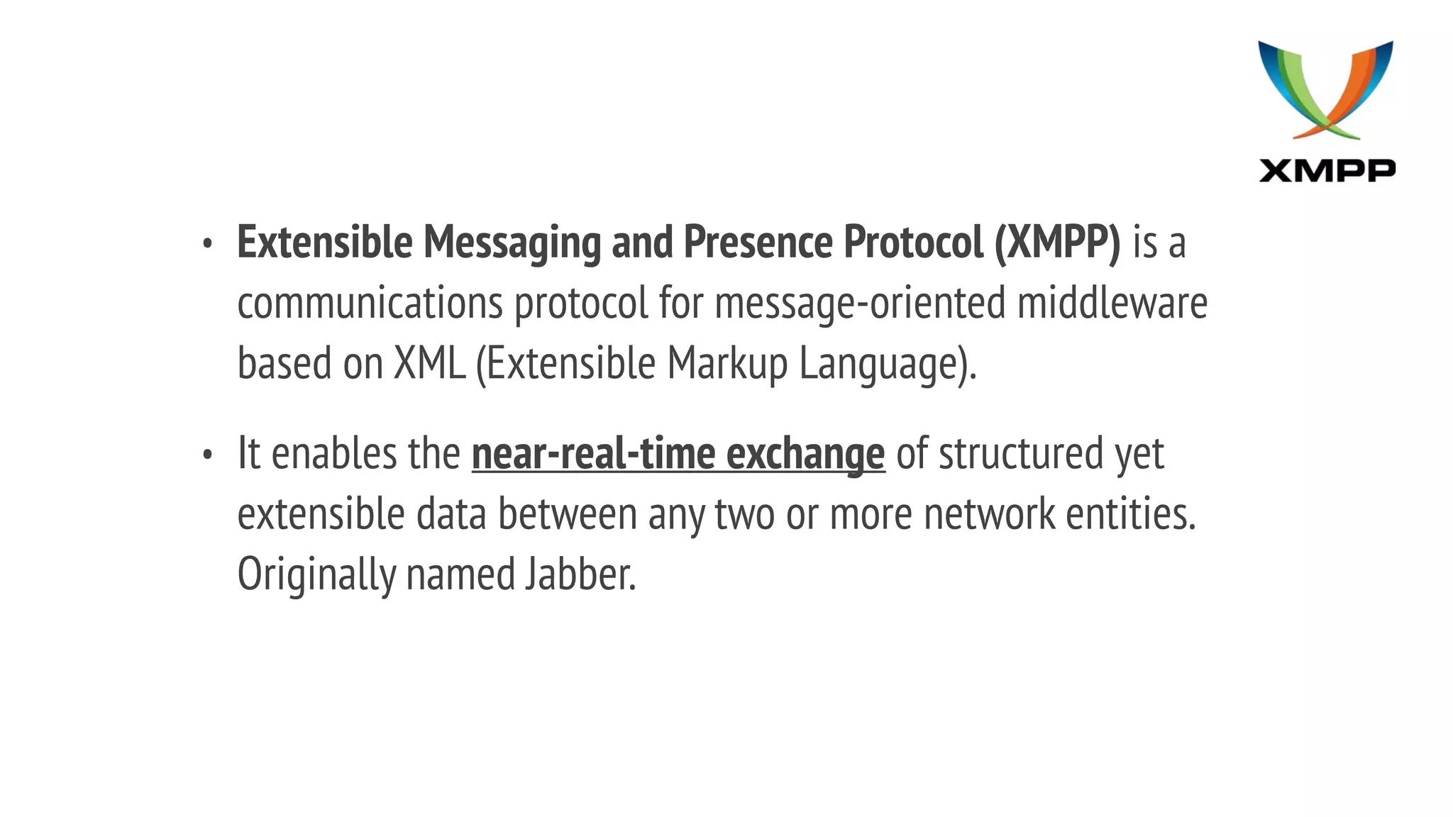 • Extensible Messaging and Presence Protocol (XMPP) is a
communications protocol for message-oriented middleware
based on XML (Extensible Markup Language).
• It enables the near-real-time exchange of structured yet
extensible data between any two or more network entities.
Originally named Jabber.
 
