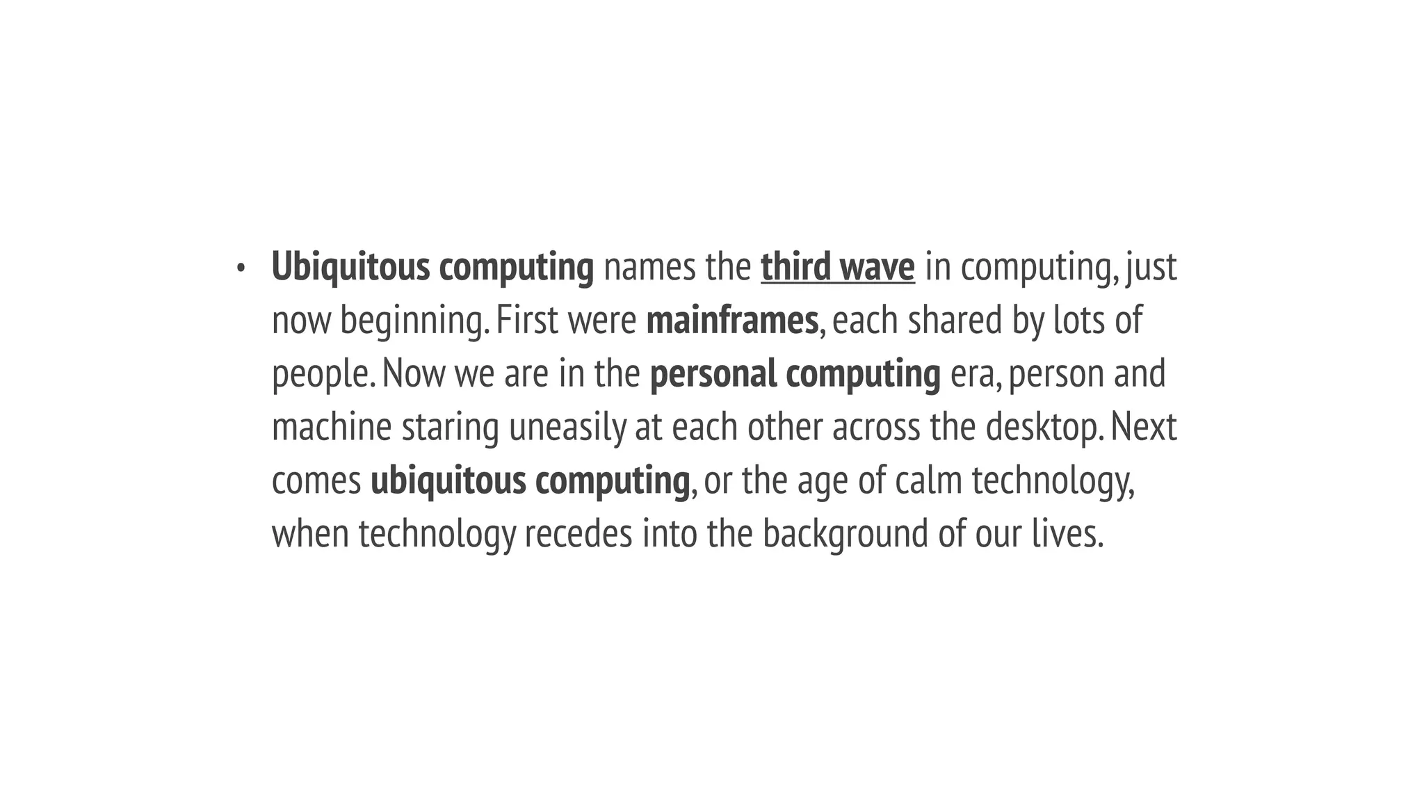 • Ubiquitous computing names the third wave in computing,just
now beginning.First were mainframes,each shared by lots of
people.Now we are in the personal computing era,person and
machine staring uneasily at each other across the desktop.Next
comes ubiquitous computing,or the age of calm technology,
when technology recedes into the background of our lives.
 