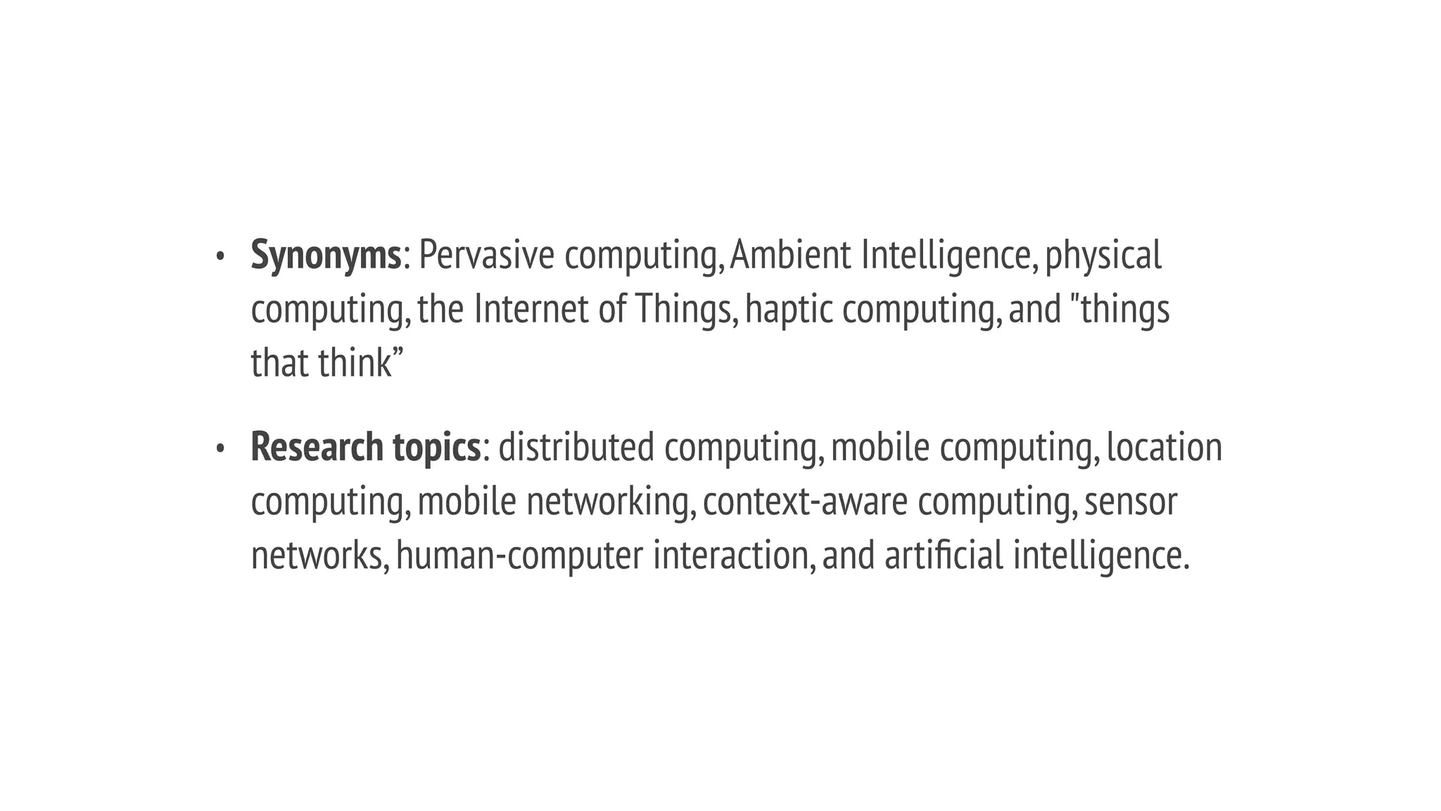 • Synonyms: Pervasive computing,Ambient Intelligence,physical
computing,the Internet of Things,haptic computing,and "things
that think”
• Research topics: distributed computing,mobile computing,location
computing,mobile networking,context-aware computing,sensor
networks,human-computer interaction,and artiﬁcial intelligence.
 