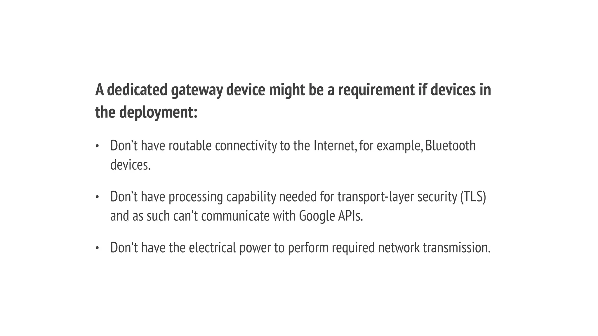 A dedicated gateway device might be a requirement if devices in
the deployment:
• Don’t have routable connectivity to the Internet,for example,Bluetooth
devices.
• Don’t have processing capability needed for transport-layer security (TLS)
and as such can't communicate with Google APIs.
• Don't have the electrical power to perform required network transmission.
 