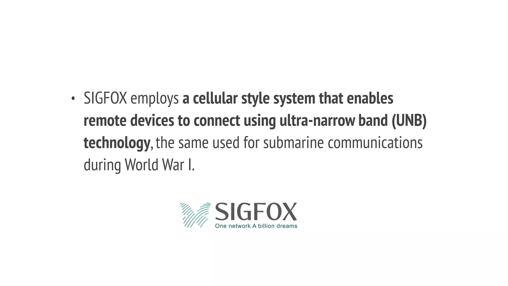 • SIGFOX employs a cellular style system that enables
remote devices to connect using ultra-narrow band (UNB)
technology,the same used for submarine communications
during World War I.
 
