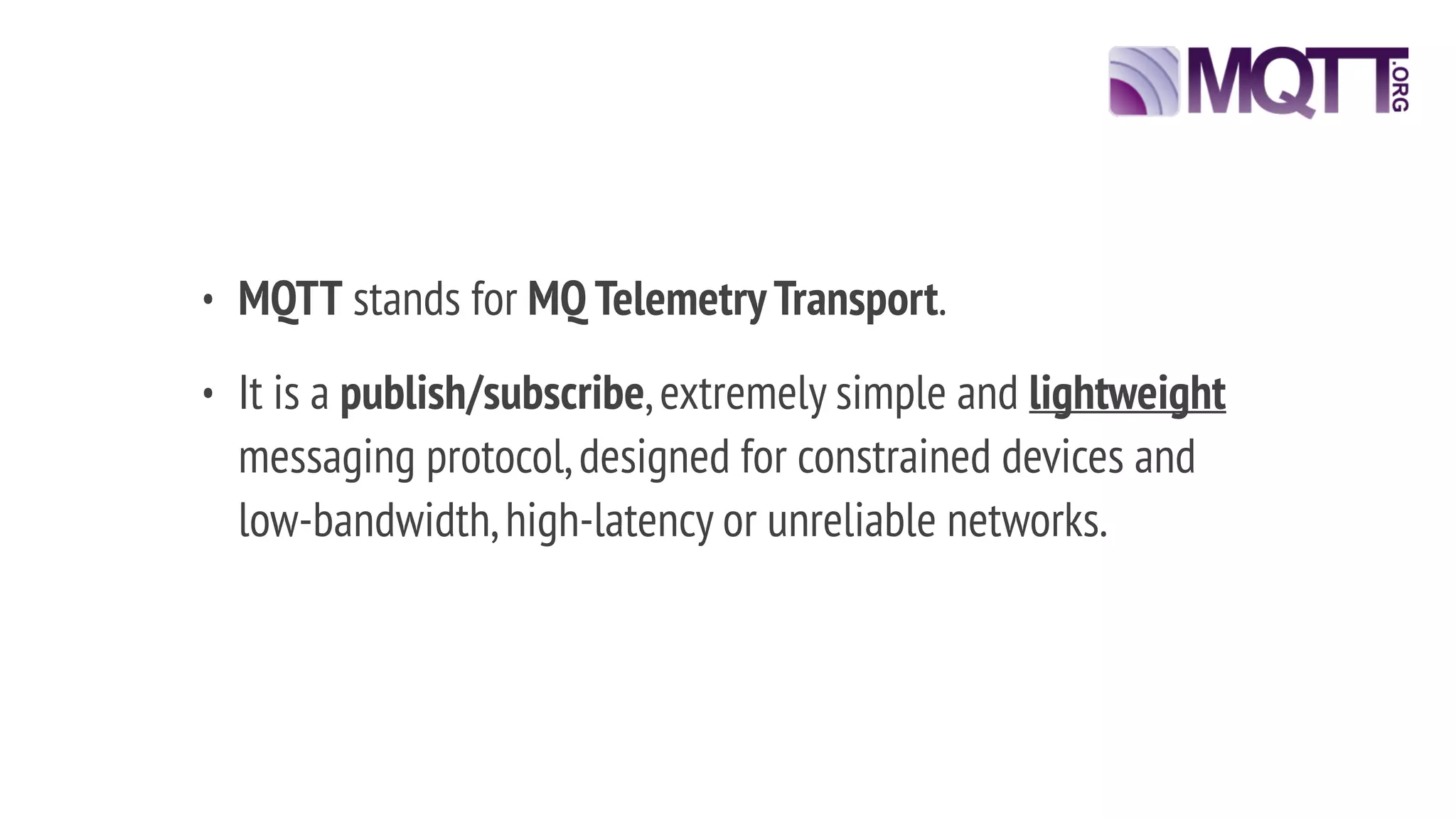• MQTT stands for MQ TelemetryTransport.
• It is a publish/subscribe,extremely simple and lightweight
messaging protocol,designed for constrained devices and
low-bandwidth,high-latency or unreliable networks.
 