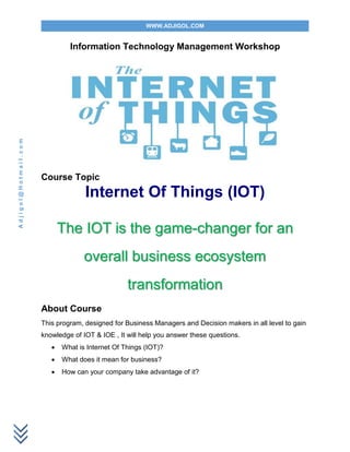 WWW.ADJIGOL.COM
Adjigol@Hotmail.com
Information Technology Management Workshop
Course Topic
Internet Of Things (IOT)
The IOT is the game-changer for an
overall business ecosystem
transformation
About Course
This program, designed for Business Managers and Decision makers in all level to gain
knowledge of IOT & IOE , It will help you answer these questions.
 What is Internet Of Things (IOT)?
 What does it mean for business?
 How can your company take advantage of it?
 