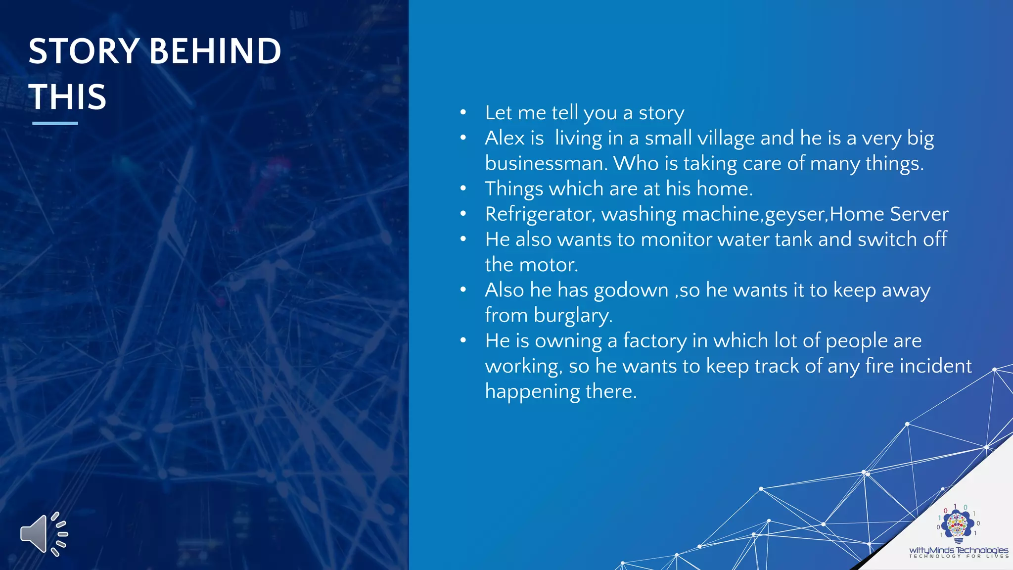 STORY BEHIND
THIS • Let me tell you a story
• Alex is living in a small village and he is a very big
businessman. Who is taking care of many things.
• Things which are at his home.
• Refrigerator, washing machine,geyser,Home Server
• He also wants to monitor water tank and switch off
the motor.
• Also he has godown ,so he wants it to keep away
from burglary.
• He is owning a factory in which lot of people are
working, so he wants to keep track of any ﬁre incident
happening there.
 