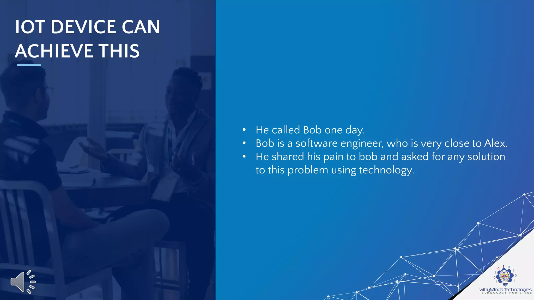 IOT DEVICE CAN
ACHIEVE THIS
• He called Bob one day.
• Bob is a software engineer, who is very close to Alex.
• He shared his pain to bob and asked for any solution
to this problem using technology.
 