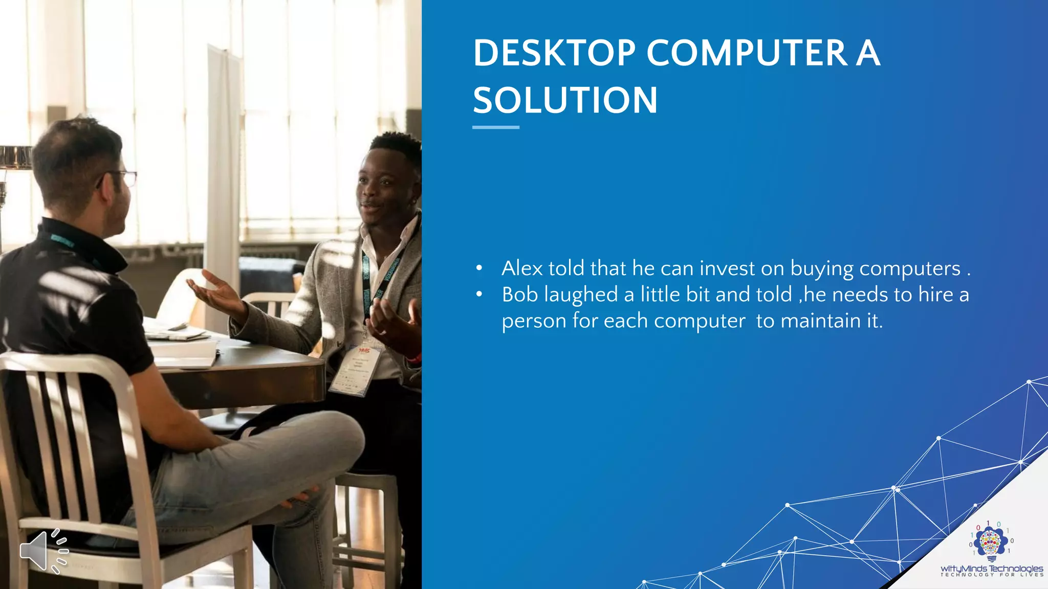 DESKTOP COMPUTER A
SOLUTION
• Alex told that he can invest on buying computers .
• Bob laughed a little bit and told ,he needs to hire a
person for each computer to maintain it.
 