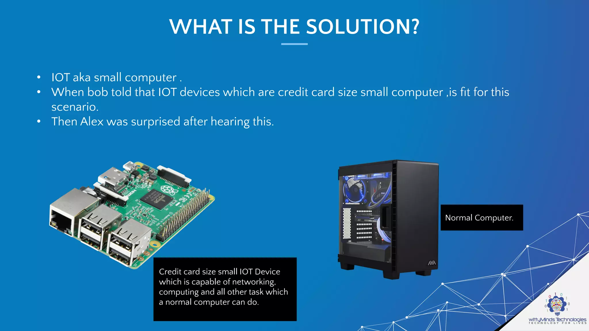 WHAT IS THE SOLUTION?
• IOT aka small computer .
• When bob told that IOT devices which are credit card size small computer ,is ﬁt for this
scenario.
• Then Alex was surprised after hearing this.
Credit card size small IOT Device
which is capable of networking,
computing and all other task which
a normal computer can do.
Normal Computer.
 